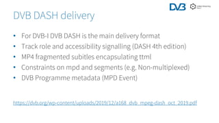 • For DVB-I DVB DASH is the main delivery format
• Track role and accessibility signalling (DASH 4th edition)
• MP4 fragmented subitles encapsulating ttml
• Constraints on mpd and segments (e.g. Non-multiplexed)
• DVB Programme metadata (MPD Event)
DVB DASH delivery
https://dvb.org/wp-content/uploads/2019/12/a168_dvb_mpeg-dash_oct_2019.pdf
 