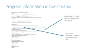 Program information in live streams
<?xml version="1.0" encoding="UTF-8"?>
<MPD
xmlns:xsi="http://www.w3.org/2001/XMLSchema-instance"
xmlns="urn:mpeg:dash:schema:mpd:2011"
xsi:schemaLocation="urn:mpeg:dash:schema:mpd:2011 DASH-MPD.xsd"
... etc ...>
<BaseURL>http://cdn1.example.com/</BaseURL>
<BaseURL>http://cdn2.example.com/</BaseURL>
<Period id="1">
<EventStream schemeIdUri="urn:dvb:iptv:cpm:2014" value="1">
<Event presentationTime="300" duration="1500" id="0"><![CDATA[<BroadcastEvent>
<Program crid="crid://broadcaster.example.com/ABCDEF"/>
<InstanceDescription>
<Title xml:lang="en">The title</Title>
<Synopsis xml:lang="en" length="medium">The description</Synopsis>
<ParentalGuidance>
<mpeg7:ParentalRatinghref="urn:dvb:iptv:rating:2014:15"/>
<mpeg7:Region>GB</mpeg7:Region>
</ParentalGuidance>
A168 (Oct 2019)
58
</InstanceDescription>
</BroadcastEvent>]]></Event>
</EventStream>
<AdaptationSet>
... etc ...
</AdaptationSet>
</Perio
If not in MPD it could
be in the Service List
Desciption
MPD Events
Are used to carry meta
information in DVB
DASH
 