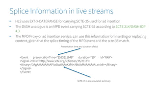 Splice Information in live streams
• HLS uses EXT-X-DATERANGE for carrying SCTE-35 used for ad insertion
• The DASH analogue is an MPD event carrying SCTE-35 according to SCTE 214/DASH IOP
4.3
• The MPD Proxy or ad insertion service, can use this information for inserting or replacing
content, given that the splice timing of the MPD event and the scte-35 match.
<Event presentationTime="1585215648" duration="19" id="649">
<Signal xmlns="http://www.scte.org/schemas/35/2016">
<Binary>/DAgAAAAAAAAAP/wDwUAAAKJf//+ABoXsMAAAAAAALcrxk8=</Binary>
</Signal>
</Event>
Presentation time and duration of slot
SCTE-35 is encapsulated as binary
 