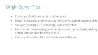 Origin Server Tips
• Challenge of origin server is handling scale
• Errors (404) can be problematic as they can mitigate through to CDN
• For live streaming CDN offloading is rather effective
• Per channel dimensioning of servers is sometimes deployed, making
a small virtual server for each channel.
• This way channels will be isolated in case of failures
 
