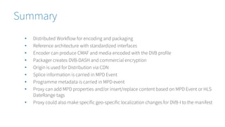 Summary
• Distributed Workflow for encoding and packaging
• Reference architecture with standardized interfaces
• Encoder can produce CMAF and media encoded with the DVB profile
• Packager creates DVB-DASH and commercial encryption
• Origin is used for Distribution via CDN
• Splice information is carried in MPD Event
• Programme metadata is carried in MPD event
• Proxy can add MPD properties and/or insert/replace content based on MPD Event or HLS
DateRange tags
• Proxy could also make specific geo-specific localization changes for DVB-I to the manifest
 