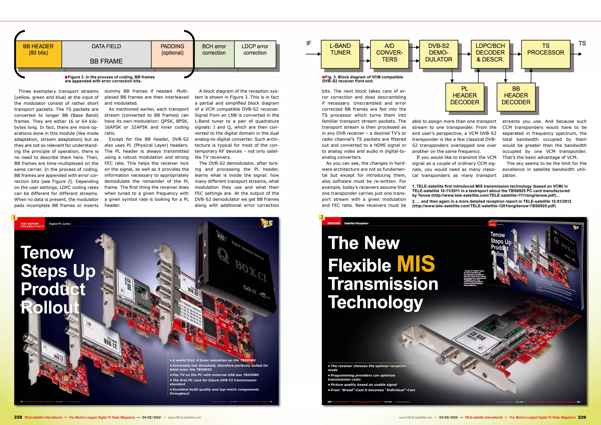 ■ Figure 2. In the process of coding, BB frames                                                                                ■ Fig. 3. Block diagram of VCM compatible
                                are appended with error correction bits.                                                                                      DVB-S2 receiver front end.

  Three exemplary transport streams                      dummy BB frames if needed. Multi-                           A block diagram of the reception sys-    bits. The next block takes care of er-
(yellow, green and blue) at the input of                 plexed BB frames are then interleaved                    tem is shown in Figure 3. This is in fact   ror correction and does descrambling
the modulator consist of rather short                    and modulated.                                           a partial and simplified block diagram      if necessary. Unscrambled and error
transport packets. The TS packets are                      As mentioned earlier, each transport                   of a VCM compatible DVB-S2 receiver.        corrected BB frames are fed into the
converted to longer BB (Base Band)                       stream (converted to BB frames) can                      Signal from an LNB is converted in the      TS processor which turns them into
frames. They are either 16 or 64 kilo-                   have its own modulation: QPSK, 8PSK,                     L-Band tuner to a pair of quadrature        familiar transport stream packets. The        able to assign more than one transport                    streams you use. And because such
bytes long. In fact, there are more op-                  16APSK or 32APSK and inner coding                        signals: I and Q, which are then con-       transport stream is then processed as         stream to one transponder. From the                       CCM transponders would have to be
erations done in this module (like mode                  ratio.                                                   verted to the digital domain in the dual    in any DVB receiver – a desired TV’s or       end user’s perspective, a VCM DVB-S2                      separated in frequency spectrum, the
adaptation, stream adaptation) but as                      Except for the BB header, DVB-S2                       analog-to-digital converter. Such archi-    radio channel’s TS packets are filtered       transponder is like a few classical DVB-                  total bandwidth occupied by them
they are not so relevant for understand-                 also uses PL (Physical Layer) headers.                   tecture is typical for most of the con-     out and converted to a HDMI signal or         S2 transponders overlapped one over                       would be greater than the bandwidth
ing the principle of operation, there is                 The PL header is always transmitted                      temporary RF devices – not only satel-      to analog video and audio in digital-to-      another on the same frequency.                            occupied by one VCM transponder.
no need to describe them here. Then,                     using a robust modulation and strong                     lite TV receivers.                          analog converters.                              If you would like to transmit the VCM                   That’s the basic advantage of VCM.
BB frames are time-multiplexed on the                    FEC rate. This helps the receiver lock                      The DVB-S2 demodulator, after lock-         As you can see, the changes in hard-       signal as a couple of ordinary CCM sig-                     The sky seems to be the limit for the
same carrier. In the process of coding,                  on the signal, as well as it provides the                ing and processing the PL header,           ware architecture are not so fundamen-        nals, you would need as many classi-                      excellence in satellite bandwidth utili-
BB frames are appended with error cor-                   information necessary to appropriately                   learns what is inside the signal: how       tal but except for introducing them,          cal transponders as many transport                        zation.
rection bits (see Figure 2). Depending                   demodulate the remainder of the PL                       many different transport streams, what      also software must be re-written. For
on the user settings, LDPC coding rates                  frame. The first thing the receiver does                 modulation they use and what their          example, today’s receivers assume that        1. TELE-satellite first introduced MIS transmission technology (based on VCM) in
                                                                                                                                                                                                            TELE-satellite 10-11/2011 in a testreport about the TBS6925 PC card manufactured
can be different for different streams.                  when tuned to a given frequency with                     FEC settings are. At the output of the      one transponder carries just one trans-       by Tenow (http://www.tele-satellite.com/TELE-satellite-1111/eng/tenow.pdf)...
When no data is present, the modulator                   a given symbol rate is looking for a PL                  DVB-S2 demodulator we get BB frames         port stream with a given modulation           2. ... and then again in a more detailed reception report in TELE-satellite 12-01/2012
pads incomplete BB frames or inserts                     header.                                                  along with additional error correction      and FEC ratio. New receivers must be          (http://www.tele-satellite.com/TELE-satellite-1201/eng/tenow-TBS6925.pdf)

1                                                                                                                                                             2




228 TELE-satellite International — The World‘s Largest Digital TV Trade Magazine — 04-05/2012 — www.TELE-satellite.com                                                                              www.TELE-satellite.com — 04-05/2012 — TELE-satellite International — The World‘s Largest Digital TV Trade Magazine   229
 