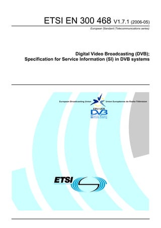 ETSI EN 300 468 V1.7.1 (2006-05)
                                         European Standard (Telecommunications series)




                        Digital Video Broadcasting (DVB);
Specification for Service Information (SI) in DVB systems




               European Broadcasting Union             Union Européenne de Radio-Télévision


                                             EBU·UER
 