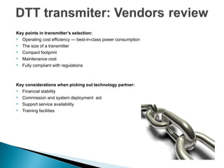 Key points in transmitter’s selection:
• Operating cost efficiency — best-in-class power consumption
• The size of a transmitter
• Compact footprint
• Maintenance cost
• Fully compliant with regulations


Key considerations when picking out technology partner:
• Financial stability
• Commission and system deployment aid
• Support service availability
• Training facilities
 
