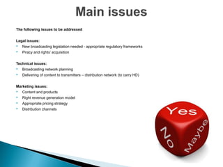 The following issues to be addressed


Legal issues:
•   New broadcasting legislation needed - appropriate regulatory frameworks
•   Piracy and rights’ acquisition


Technical issues:
•   Broadcasting network planning
•   Delivering of content to transmitters – distribution network (to carry HD)


Marketing issues:
•   Content and products
•   Right revenue generation model
•   Appropriate pricing strategy
•   Distribution channels
 