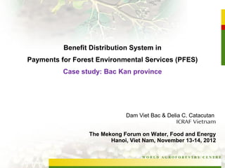 Benefit Distribution System in
Payments for Forest Environmental Services (PFES)
          Case study: Bac Kan province




                             Dam Viet Bac & Delia C. Catacutan
                                                ICRAF Vietnam

                 The Mekong Forum on Water, Food and Energy
                        Hanoi, Viet Nam, November 13-14, 2012

                                   WORLD AGROFORESTRY CENTRE
 