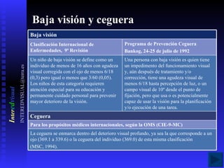 Baja visión y ceguera I nter e d v isual [email_address] Ceguera Programa de Prevención Ceguera Bankog, 24-25 de julio de 1992 Baja visión La ceguera se enmarca dentro del deterioro visual profundo, ya sea la que corresponde a un ojo (369.1 a 339.6) o la ceguera del individuo (369.0) de esta misma clasificación (MSC, 1994). Para los propósitos médicos internacionales, según la OMS (CIE-9-MC) Una persona con baja visión es quien tiene un impedimento del funcionamiento visual y, aún después de tratamiento y/o corrección, tiene una agudeza visual de menos 6/18 hasta percepción de luz, o un campo visual de 10º desde el punto de fijación, pero que usa o es potencialmente capaz de usar la visión para la planificación y/o ejecución de una tarea. Un niño de baja visión se define como un individuo de menos de 16 años con agudeza visual corregida con el ojo de menos 6/18 (0,3) pero igual o menos que 3/60 (0,05). Los niños de esta categoría requieren atención especial para su educación y permanente cuidado personal para prevenir mayor deterioro de la visión. Clasificación Internacional de Enfermedades,  9ª Revisión 
