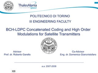 POLITECNICO DI TORINO
                           III ENGINEERING FACULTY

     BCH-LDPC Concatenated Coding and High Order
          Modulations for Satellite Transmitters



              Advisor                                         Co-Advisor
    Prof. dr. Roberto Garello                      Eng. dr. Domenico Giancristofaro



                                  a.a. 2007-2008
1
Luglio 2008
 