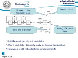 A Typical Serial
                                                                      Architecture

                                                                   Injects zeroes
                    Breaks up the
                    feedback loop                  S1


               g1          g2            gn-k-1

        x0            x1        x2                 xn-k-1


                                            u(i)
                                                            1   Saving of k clock
             Parity bits extraction        c(i)
                                                     S2              ticks
                                                            2




     It yields remainder bits in k clock ticks
     After n clock ticks, it is newly ready for the next computation
     However, it is still not suitable for our requirements

8
Luglio 2008
 