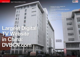COMPANY REPORT                             Digital TV Website DVBCN.com, China




                                                                                                                            •	Known by every digital TV
                                                                                                                            company in China
                                                                                                                            •	Provides all information regarding
                                                                                                                            digital TV
                                                                                                                            •	Expanding in the areas of
                                                                                                                            recruitment and software
                                                                                                                            development
                                                                                                                            •	Focusing in future technologies
                                                                                                                            such as OTT and IPTV
                                                                                                                            •	Working on international
                                                                                                                            expansion




Largest Digital
TV Website
in China:                                                                                                                            ■ In the office building
                                                                                                                                     to the left in Shanghai’s
                                                                                                                                     Minhang district can be
                                                                                                                                     found DVBCN’s leased




DVBCN.com
                                                                                                                                     offices on the fifth floor.




210 TELE-satellite International — The World‘s Largest Digital TV Trade Magazine — 06-07-08/2012 — www.TELE-satellite.com             www.TELE-satellite.com — 06-07-08/2012 — TELE-satellite International — 全球发行量最大的数字电视杂志   211
 