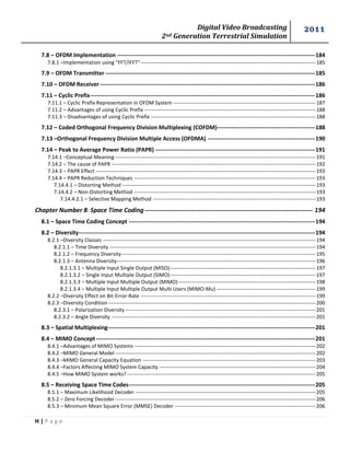 Digital Video Broadcasting 
2nd Generation Terrestrial Simulation 
2011 
H | P a g e 
7.8 – OFDM Implementation ------------------------------------------------------------------------------------------------------- 184 
7.8.1 –Implementation using “FFT/IFFT” ------------------------------------------------------------------------------------------------------ 185 
7.9 – OFDM Transmitter ------------------------------------------------------------------------------------------------------------- 185 
7.10 – OFDM Receiver ---------------------------------------------------------------------------------------------------------------- 186 
7.11 – Cyclic Prefix --------------------------------------------------------------------------------------------------------------------- 186 
7.11.1 – Cyclic Prefix Representation in OFDM System ----------------------------------------------------------------------------------- 187 
7.11.2 – Advantages of using Cyclic Prefix ---------------------------------------------------------------------------------------------------- 188 
7.11.3 – Disadvantages of using Cyclic Prefix ------------------------------------------------------------------------------------------------ 188 
7.12 – Coded Orthogonal Frequency Division Multiplexing (COFDM) --------------------------------------------------- 188 
7.13 –Orthogonal Frequency Division Multiple Access (OFDMA) -------------------------------------------------------- 190 
7.14 – Peak to Average Power Ratio (PAPR) ----------------------------------------------------------------------------------- 191 
7.14.1 –Conceptual Meaning --------------------------------------------------------------------------------------------------------------------- 191 
7.14.2 – The cause of PAPR ----------------------------------------------------------------------------------------------------------------------- 192 
7.14.3 – PAPR Effect -------------------------------------------------------------------------------------------------------------------------------- 193 
7.14.4 – PAPR Reduction Techniques ---------------------------------------------------------------------------------------------------------- 193 
7.14.4.1 – Distorting Method ----------------------------------------------------------------------------------------------------------------- 193 
7.14.4.2 – Non-Distorting Method ---------------------------------------------------------------------------------------------------------- 193 
7.14.4.2.1 – Selective Mapping Method ----------------------------------------------------------------------------------------------- 193 
Chapter Number 8: Space Time Coding ------------------------------------------------------------------------------- 194 
8.1 – Space Time Coding Concept ------------------------------------------------------------------------------------------------- 194 
8.2 – Diversity --------------------------------------------------------------------------------------------------------------------------- 194 
8.2.1 –Diversity Classes ---------------------------------------------------------------------------------------------------------------------------- 194 
8.2.1.1 – Time Diversity ------------------------------------------------------------------------------------------------------------------------ 194 
8.2.1.2 – Frequency Diversity ----------------------------------------------------------------------------------------------------------------- 195 
8.2.1.3 – Antenna Diversity-------------------------------------------------------------------------------------------------------------------- 196 
8.2.1.3.1 – Multiple Input Single Output (MISO) ------------------------------------------------------------------------------------- 197 
8.2.1.3.2 – Single Input Multiple Output (SIMO) ------------------------------------------------------------------------------------- 197 
8.2.1.3.3 – Multiple Input Multiple Output (MIMO) -------------------------------------------------------------------------------- 198 
8.2.1.3.4 – Multiple Input Multiple Output Multi Users (MIMO-Mu) ---------------------------------------------------------- 199 
8.2.2 –Diversity Effect on Bit-Error-Rate ------------------------------------------------------------------------------------------------------ 199 
8.2.3 –Diversity Condition ------------------------------------------------------------------------------------------------------------------------- 200 
8.2.3.1 – Polarization Diversity --------------------------------------------------------------------------------------------------------------- 201 
8.2.3.2 – Angle Diversity ----------------------------------------------------------------------------------------------------------------------- 201 
8.3 – Spatial Multiplexing------------------------------------------------------------------------------------------------------------ 201 
8.4 – MIMO Concept ------------------------------------------------------------------------------------------------------------------ 201 
8.4.1 –Advantages of MIMO Systems ---------------------------------------------------------------------------------------------------------- 202 
8.4.2 –MIMO General Model --------------------------------------------------------------------------------------------------------------------- 202 
8.4.3 –MIMO General Capacity Equation ----------------------------------------------------------------------------------------------------- 203 
8.4.4 –Factors Affecting MIMO System Capacity ------------------------------------------------------------------------------------------- 204 
8.4.5 –How MIMO System works? -------------------------------------------------------------------------------------------------------------- 205 
8.5 – Receiving Space Time Codes ------------------------------------------------------------------------------------------------- 205 
8.5.1 – Maximum Likelihood Decoder --------------------------------------------------------------------------------------------------------- 205 
8.5.2 – Zero Forcing Decoder --------------------------------------------------------------------------------------------------------------------- 206 
8.5.3 – Minimum Mean Square Error (MMSE) Decoder ---------------------------------------------------------------------------------- 206  
