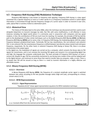 Digital Video Broadcasting 
2nd Generation Terrestrial Simulation 
2011 
85 | P a g e 
Equations (4.21) 
4.5 – Frequency Shift Keying (FSK) Modulation Technique 
Frequency Shift Keying is also known as frequency shift signaling. Frequency Shift Keying is a data signal 
converted into a specific frequency or tone or in other words it’s is a frequency modulation scheme in which digital 
information is transmitted through discrete frequency changes of a carrier wave in order to transmit it over wire, 
cable, optical fiber or wireless media to a destination point. 
4.5.1 –Historical View 
The history of FSK dates back to the early 1900s, when this technique was discovered and then used to work 
alongside teleprinters to transmit messages by radio. But FSK, with some modifications, is still effective in many 
instances including the digital world where it is commonly used in conjunction with computers and low speed 
modems. In fact, the contributions of FSK are much more far reaching. For example, the principle of FSK has laid the 
path to the development of other similar techniques such as the Audio Frequency Shift Keying (AFSK) and Multiple 
Frequency Shift Keying (MFSK) just to name a few. In Frequency Shift Keying, the modulating signals shift the output 
frequency between predetermined levels. Technically FSK has two classifications, the non-coherent and coherent 
FSK. In non-coherent FSK, the instantaneous frequency is shifted between two discrete values named mark and space 
frequency, respectively. On the other hand, in coherent Frequency Shift Keying or binary FSK, there is no phase 
discontinuity in the output signal. 
In this digital era, the modulation of signals are carried out by a computer, which converts the binary data to FSK 
signals for transmission, and in turn receives the incoming FSK signals and converts it to corresponding digital low 
and high, the language the computer understands best. The basic principle of Frequency Shift Keying is at least a 
century old. Despite its age, FSK has successfully maintained its use during more modern times and has adapted well 
to the digital domain, and continues to serve those that need to transfer data via computer, cable, or wire. There is 
no doubt that FSK will be around as long as there is a need to transmit information in a highly effective and 
affordable manner. 
4.5.2 –Binary Frequency Shift Keying (BFSK) 
4.5.2.1 – Overview 
In binary frequency shift keying (BFSK), the frequency of a constant amplitude carrier signal is switched 
between two values according to the two possible message states (High and Low), corresponding to a binary 
stream value (1 or 0). 
4.5.2.2 – BFSK Representations 
4.5.2.2.1 – Signal Representation 
“Equations (4.21)” shows signal representation equations for BFSK modulation technique. 
√ 
{ ( 
* } 
√ 
{ ( 
* } 
: Constant offset from the nominal carrier frequency. 
 