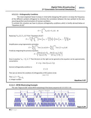 Digital Video Broadcasting 
2nd Generation Terrestrial Simulation 
2011 
86 | P a g e 
Equations (4.22) 
Figure (4.39) 
4.5.2.2.2 – Orthogonality Condition 
The most important factor to keep in mind while designing FSK system is to keep the frequency 
of the different symbols orthogonal to minimize the correlation between the two symbols to the zero 
assuming perfect synchronization of receiver oscillators. 
To achieve this situation we have to discuss orthogonality conditions which is briefly derived below at 
“Equations (4.22)” 
∫ 
Replacing “ ” from “Equations (4.21)”: 
∫ { ( 
* } { ( 
*} 
Simplification using trigonometric principles: 
∫ 
∫ 
Finally by integrating the previous equation: 
{ 
} 
Since in practice “ ” Then the term on the right can be ignored so the equation can be approximately 
converted to: 
{ } 
General orthogonality condition is: 
Then we can derive the condition of orthogonality in FSK systems to be: 
Then: 
⁄ 
: Integer number. 
4.5.2.3 – BFSK Illustrating Example 
The next “Figure (4.39)” shows BFSK modulating of the binary sequence (0 1 0 1 0 0 1 1 0). 
 