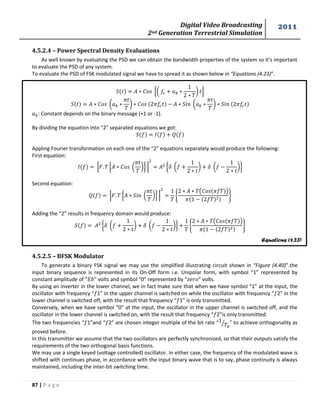 Digital Video Broadcasting 
2nd Generation Terrestrial Simulation 
2011 
87 | P a g e 
Equations (4.23) 
4.5.2.4 – Power Spectral Density Evaluations 
As well known by evaluating the PSD we can obtain the bandwidth properties of the system so it’s important 
to evaluate the PSD of any system. 
To evaluate the PSD of FSK modulated signal we have to spread it as shown below in “Equations (4.23)”. 
{( 
* } 
( 
* ( 
* 
: Constant depends on the binary message (+1 or -1). 
By dividing the equation into “2” separated equations we got: 
Appling Fourier transformation on each one of the “2” equations separately would produce the following: 
First equation: 
| { ( 
*} | 
{ ( 
* ( 
*} 
Second equation: 
| { ( 
*} | 
{ 
( ) 
} 
Adding the “2” results in frequency domain would produce: 
{ ( 
* ( 
*} 
{ 
( ) 
} 
4.5.2.5 – BFSK Modulator 
To generate a binary FSK signal we may use the simplified illustrating circuit shown in “Figure (4.40)”.the 
input binary sequence is represented in its On-Off form i.e. Unipolar form, with symbol “1” represented by 
constant amplitude of “ ” volts and symbol “0” represented by “ ” volts. 
By using an inverter in the lower channel, we in fact make sure that when we have symbol “1” at the input, the 
oscillator with frequency “ 1” in the upper channel is switched on while the oscillator with frequency “ 2” in the 
lower channel is switched off, with the result that frequency “ 1” is only transmitted. 
Conversely, when we have symbol “0” at the input, the oscillator in the upper channel is switched off, and the 
oscillator in the lower channel is switched on, with the result that frequency “ 2”is only transmitted. 
The two frequencies “ 1”and “ 2” are chosen integer multiple of the bit rate “ 
⁄ ” to achieve orthogonality as 
proved before. 
In this transmitter we assume that the two oscillators are perfectly synchronized, so that their outputs satisfy the 
requirements of the two orthogonal basis functions. 
We may use a single keyed (voltage controlled) oscillator. In either case, the frequency of the modulated wave is 
shifted with continues phase, in accordance with the input binary wave that is to say, phase continuity is always 
maintained, including the inter-bit switching time. 
 