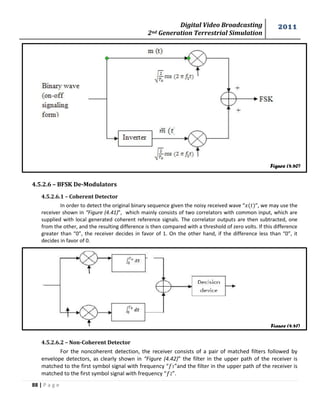 Digital Video Broadcasting 
2nd Generation Terrestrial Simulation 
2011 
88 | P a g e 
Figure (4.40) 
Figure (4.41) 
4.5.2.6 – BFSK De-Modulators 
4.5.2.6.1 – Coherent Detector 
In order to detect the original binary sequence given the noisy received wave “ ”, we may use the 
receiver shown in “Figure (4.41)”, which mainly consists of two correlators with common input, which are 
supplied with local generated coherent reference signals. The correlator outputs are then subtracted, one 
from the other, and the resulting difference is then compared with a threshold of zero volts. If this difference 
greater than “0”, the receiver decides in favor of 1. On the other hand, if the difference less than “0”, it 
decides in favor of 0. 
4.5.2.6.2 – Non-Coherent Detector 
For the noncoherent detection, the receiver consists of a pair of matched filters followed by 
envelope detectors, as clearly shown in “Figure (4.42)” the filter in the upper path of the receiver is 
matched to the first symbol signal with frequency “ 1”and the filter in the upper path of the receiver is 
matched to the first symbol signal with frequency “ 2”. 
 