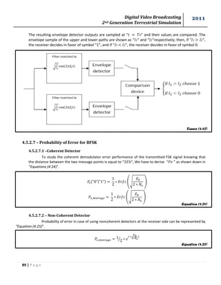 Digital Video Broadcasting 
2nd Generation Terrestrial Simulation 
2011 
89 | P a g e 
Figure (4.42) 
Equation (4.24) 
Equation (4.25) 
The resulting envelope detector outputs are sampled at “ ” and their values are compared. The 
envelope sample of the upper and lower paths are shown as “ 1” and “ 2”respectively; then, if “ 1 > 2”, 
the receiver decides in favor of symbol “1”, and if “ 1 < 2”, the receiver decides in favor of symbol 0. 
4.5.2.7 – Probability of Error for BFSK 
4.5.2.7.1 –Coherent Detector 
To study the coherent demodulator error performance of the transmitted FSK signal knowing that 
the distance between the two message points is equal to “ ”, We have to derive “ ” as shown down in 
“Equations (4.24)”. 
| 
(√ 
) 
(√ 
) 
4.5.2.7.2 – Non-Coherent Detector 
Probability of error in case of using noncoherent detectors at the receiver side can be represented by 
“Equation (4.25)”. 
⁄ 
 