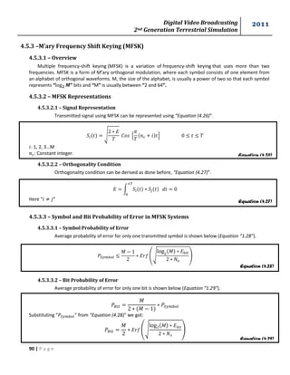 Digital Video Broadcasting 
2nd Generation Terrestrial Simulation 
2011 
90 | P a g e 
Equation (4.26) 
Equation (4.27) 
Equation (4.28) 
Equation (4.29) 
4.5.3 –M’ary Frequency Shift Keying (MFSK) 
4.5.3.1 – Overview 
Multiple frequency-shift keying (MFSK) is a variation of frequency-shift keying that uses more than two 
frequencies. MFSK is a form of M’ary orthogonal modulation, where each symbol consists of one element from 
an alphabet of orthogonal waveforms. M, the size of the alphabet, is usually a power of two so that each symbol 
represents “ ” bits and “M” is usually between “2 and 64”. 
4.5.3.2 – MFSK Representations 
4.5.3.2.1 – Signal Representation 
Transmitted signal using MFSK can be represented using “Equation (4.26)”. 
√ 
, 
- 
: 1, 2, 3…M 
: Constant integer. 
4.5.3.2.2 – Orthogonality Condition 
Orthogonality condition can be derived as done before, “Equation (4.27)”. 
∫ 
Here “ ” 
4.5.3.3 – Symbol and Bit Probability of Error in MFSK Systems 
4.5.3.3.1 – Symbol Probability of Error 
Average probability of error for only one transmitted symbol is shown below (Equation “1.28”). 
푀 
(√ 
푀 
) 
4.5.3.3.2 – Bit Probability of Error 
Average probability of error for only one bit is shown below (Equation “1.29”). 
푀 
푀 
Substituting “ ” from “Equation (4.28)” we got: 
푀 
(√ 
푀 
) 
 