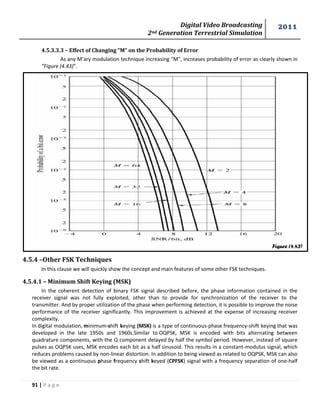 Digital Video Broadcasting 
2nd Generation Terrestrial Simulation 
2011 
91 | P a g e 
Figure (4.43) 
4.5.3.3.3 – Effect of Changing “M” on the Probability of Error 
As any M’ary modulation technique increasing “M”, increases probability of error as clearly shown in 
“Figure (4.43)”. 
4.5.4 –Other FSK Techniques 
In this clause we will quickly show the concept and main features of some other FSK techniques. 
4.5.4.1 – Minimum Shift Keying (MSK) 
In the coherent detection of binary FSK signal described before, the phase information contained in the 
receiver signal was not fully exploited, other than to provide for synchronization of the receiver to the 
transmitter. And by proper utilization of the phase when performing detection, it is possible to improve the noise 
performance of the receiver significantly. This improvement is achieved at the expense of increasing receiver 
complexity. 
In digital modulation, minimum-shift keying (MSK) is a type of continuous-phase frequency-shift keying that was 
developed in the late 1950s and 1960s.Similar to OQPSK, MSK is encoded with bits alternating between 
quadrature components, with the Q component delayed by half the symbol period. However, instead of square 
pulses as OQPSK uses, MSK encodes each bit as a half sinusoid. This results in a constant-modulus signal, which 
reduces problems caused by non-linear distortion. In addition to being viewed as related to OQPSK, MSK can also 
be viewed as a continuous phase frequency shift keyed (CPFSK) signal with a frequency separation of one-half 
the bit rate. 
 