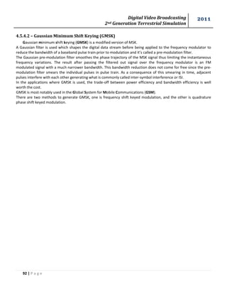 Digital Video Broadcasting 
2nd Generation Terrestrial Simulation 
2011 
92 | P a g e 
4.5.4.2 – Gaussian Minimum Shift Keying (GMSK) 
Gaussian minimum shift keying (GMSK) is a modified version of MSK. 
A Gaussian filter is used which shapes the digital data stream before being applied to the frequency modulator to 
reduce the bandwidth of a baseband pulse train prior to modulation and it’s called a pre-modulation filter. 
The Gaussian pre-modulation filter smoothes the phase trajectory of the MSK signal thus limiting the instantaneous 
frequency variations. The result after passing the filtered out signal over the frequency modulator is an FM 
modulated signal with a much narrower bandwidth. This bandwidth reduction does not come for free since the pre-modulation 
filter smears the individual pulses in pulse train. As a consequence of this smearing in time, adjacent 
pulses interfere with each other generating what is commonly called inter-symbol interference or ISI. 
In the applications where GMSK is used, the trade-off between power efficiency and bandwidth efficiency is well 
worth the cost. 
GMSK is most notably used in the Global System for Mobile Communications (GSM). 
There are two methods to generate GMSK, one is frequency shift keyed modulation, and the other is quadrature 
phase shift keyed modulation. 
 
