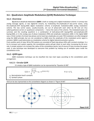 Digital Video Broadcasting 
2nd Generation Terrestrial Simulation 
2011 
93 | P a g e 
Equation (4.30) 
Figure (4.44) 
4.6 – Quadrature Amplitude Modulation (QAM) Modulation Technique 
4.6.1 –Overview 
Quadrature amplitude modulation (QAM) is both an analog and a digital modulation scheme. It conveys two 
analog message signals, or two digital bit streams, by modulating the amplitudes of two carrier waves, using 
the amplitude-shift keying (ASK) digital modulation scheme or amplitude modulation (AM) analog modulation 
scheme. The two carrier waves, usually sinusoids, are out of phase with each other by 90 ° and are thus 
called quadrature carriers or quadrature components — hence the name of the scheme. The modulated waves are 
summed, and the resulting waveform is a combination of both phase-shift keying (PSK) and amplitude-shift 
keying (ASK), or in the analog case of phase modulation (PM) and amplitude modulation (AM). In the digital QAM 
case, a finite number of at least two phases and at least two amplitudes are used. PSK modulators are often designed 
using the QAM principle, but are not considered as QAM since the amplitude of the modulated carrier signal is 
constant. QAM is used extensively as a modulation scheme for digital telecommunication systems. 
From another point of view; M’ary PSK systems are consisted of fixed step phase shifts with constant envelope. In a 
try to increase such system capacity, the constellation points will get closer to each other increasing the bit error 
rate. A simple solution is to increase the radius of the constellation points, but of course it‘ll also increase the power 
used. A new technique was developed to overcome that problem by making use of available space inside the 
constellation circle. 
4.6.2 –QAM types 
QAM modulation technique can be classified into two main types according to the constellation point 
arrangement. 
4.6.2.1 – Circular QAM 
It’s simply a type of QAM modulation can be represented by “Equation (4.30)”. 
√ 
( ) 
: Normalization level’s constant. 
: Symbol’s phase. 
And can be also represented on the constellation diagram as shown in “Figure (4.44)”. 
 
