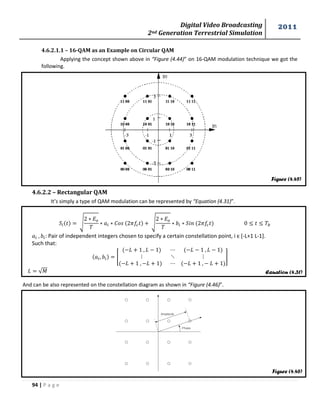 Digital Video Broadcasting 
2nd Generation Terrestrial Simulation 
2011 
94 | P a g e 
Equation (4.31) 
Figure (4.46) 
Figure (4.45) 
4.6.2.1.1 – 16-QAM as an Example on Circular QAM 
Applying the concept shown above in “Figure (4.44)” on 16-QAM modulation technique we got the 
following. 
4.6.2.2 – Rectangular QAM 
It’s simply a type of QAM modulation can be represented by “Equation (4.31)”. 
√ 
√ 
: Pair of independent integers chosen to specify a certain constellation point, i є *-L+1 L-1]. 
Such that: 
[ 
] 
√푀 
And can be also represented on the constellation diagram as shown in “Figure (4.46)”. 
 