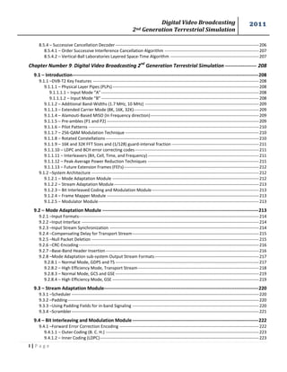 Digital Video Broadcasting 
2nd Generation Terrestrial Simulation 
2011 
I | P a g e 
8.5.4 – Successive Cancellation Decoder ------------------------------------------------------------------------------------------------------ 206 
8.5.4.1 – Order Successive Interference Cancellation Algorithm ------------------------------------------------------------------- 207 
8.5.4.2 – Vertical-Ball Laboratories Layered Space-Time Algorithm --------------------------------------------------------------- 207 
Chapter Number 9: Digital Video Broadcasting 2nd Generation Terrestrial Simulation ------------------ 208 
9.1 – Introduction ---------------------------------------------------------------------------------------------------------------------- 208 
9.1.1 –DVB-T2 Key Features ---------------------------------------------------------------------------------------------------------------------- 208 
9.1.1.1 – Physical Layer Pipes (PLPs) -------------------------------------------------------------------------------------------------------- 208 
9.1.1.1.1 – Input Mode “A” ---------------------------------------------------------------------------------------------------------------- 208 
9.1.1.1.2 – Input Mode “B” ---------------------------------------------------------------------------------------------------------------- 208 
9.1.1.2 – Additional Band-Widths (1.7 MHz, 10 MHz) --------------------------------------------------------------------------------- 209 
9.1.1.3 – Extended Carrier Mode (8K, 16K, 32K)----------------------------------------------------------------------------------------- 209 
9.1.1.4 – Alamouti-Based MISO (In Frequency direction) ----------------------------------------------------------------------------- 209 
9.1.1.5 – Pre-ambles (P1 and P2) ------------------------------------------------------------------------------------------------------------ 209 
9.1.1.6 – Pilot Patterns ------------------------------------------------------------------------------------------------------------------------- 210 
9.1.1.7 – 256-QAM Modulation Technique ----------------------------------------------------------------------------------------------- 210 
9.1.1.8 – Rotated Constellations ------------------------------------------------------------------------------------------------------------- 210 
9.1.1.9 – 16K and 32K FFT Sizes and (1/128) guard-interval fraction -------------------------------------------------------------- 211 
9.1.1.10 – LDPC and BCH error correcting codes ---------------------------------------------------------------------------------------- 211 
9.1.1.11 – Interleavers (Bit, Cell, Time, and Frequency) ------------------------------------------------------------------------------- 211 
9.1.1.12 – Peak-Average Power Reduction Techniques ------------------------------------------------------------------------------- 211 
9.1.1.13 – Future Extension Frames (FEFs) ------------------------------------------------------------------------------------------------ 212 
9.1.2 –System Architecture ----------------------------------------------------------------------------------------------------------------------- 212 
9.1.2.1 – Mode Adaptation Module -------------------------------------------------------------------------------------------------------- 212 
9.1.2.2 – Stream Adaptation Module ------------------------------------------------------------------------------------------------------- 213 
9.1.2.3 – Bit Interleaved Coding and Modulation Module ---------------------------------------------------------------------------- 213 
9.1.2.4 – Frame Mapper Module ------------------------------------------------------------------------------------------------------------ 213 
9.1.2.5 – Modulator Module ------------------------------------------------------------------------------------------------------------------ 213 
9.2 – Mode Adaptation Module --------------------------------------------------------------------------------------------------- 213 
9.2.1 –Input Formats-------------------------------------------------------------------------------------------------------------------------------- 214 
9.2.2 –Input Interface ------------------------------------------------------------------------------------------------------------------------------ 214 
9.2.3 –Input Stream Synchronization ---------------------------------------------------------------------------------------------------------- 214 
9.2.4 –Compensating Delay for Transport Stream ------------------------------------------------------------------------------------------ 215 
9.2.5 –Null Packet Deletion ----------------------------------------------------------------------------------------------------------------------- 215 
9.2.6 –CRC-Encoding -------------------------------------------------------------------------------------------------------------------------------- 216 
9.2.7 –Base-Band Header Insertion ------------------------------------------------------------------------------------------------------------- 216 
9.2.8 –Mode Adaptation sub-system Output Stream Formats -------------------------------------------------------------------------- 217 
9.2.8.1 – Normal Mode, GDPS and TS ------------------------------------------------------------------------------------------------------ 217 
9.2.8.2 – High Efficiency Mode, Transport Stream -------------------------------------------------------------------------------------- 218 
9.2.8.3 – Normal Mode, GCS and GSE ------------------------------------------------------------------------------------------------------ 219 
9.2.8.4 – High Efficiency Mode, GSE -------------------------------------------------------------------------------------------------------- 219 
9.3 – Stream Adaptation Module -------------------------------------------------------------------------------------------------- 220 
9.3.1 –Scheduler ------------------------------------------------------------------------------------------------------------------------------------- 220 
9.3.2 –Padding ---------------------------------------------------------------------------------------------------------------------------------------- 220 
9.3.3 –Using Padding Fields for in-band Signaling ------------------------------------------------------------------------------------------ 220 
9.3.4 –Scrambler ------------------------------------------------------------------------------------------------------------------------------------- 221 
9.4 – Bit Interleaving and Modulation Module -------------------------------------------------------------------------------- 222 
9.4.1 –Forward Error Correction Encoding --------------------------------------------------------------------------------------------------- 222 
9.4.1.1 – Outer Coding (B. C. H.) ------------------------------------------------------------------------------------------------------------- 223 
9.4.1.2 – Inner Coding (LDPC) ----------------------------------------------------------------------------------------------------------------- 223  