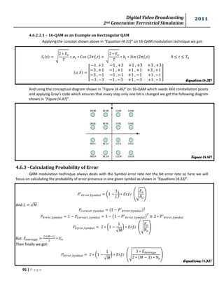 Digital Video Broadcasting 
2nd Generation Terrestrial Simulation 
2011 
95 | P a g e 
Equation (4.32) 
Figure (4.47) 
Equations (4.33) 
4.6.2.2.1 – 16-QAM as an Example on Rectangular QAM 
Applying the concept shown above in “Equation (4.31)” on 16-QAM modulation technique we got: 
√ 
√ 
[ 
] 
And using the conceptual diagram shown in “Figure (4.46)” on 16-QAM which needs 4X4 constellation points 
and applying Gray’s code which ensures that every step only one bit is changed we got the following diagram 
shown in “Figure (4.47)”. 
4.6.3 –Calculating Probability of Error 
QAM modulation technique always deals with the Symbol error rate not the bit error rate so here we will 
focus on calculating the probability of error presence in one given symbol as shown in “Equations (4.33)”. 
( 
* (√ 
) 
And √푀 
( 
) 
( 
√푀 
* (√ 
) 
But: 
Then finally we got: 
( 
√푀 
* (√ 
푀 
) 
 