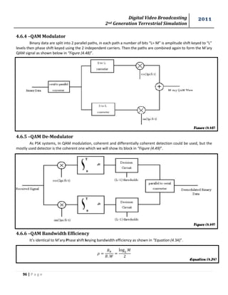 Digital Video Broadcasting 
2nd Generation Terrestrial Simulation 
2011 
96 | P a g e 
Figure (4.48) 
Figure (4.49) 
Equation (4.34) 
4.6.4 –QAM Modulator 
Binary data are split into 2 parallel paths, in each path a number of bits “L= M” is amplitude shift keyed to “L” 
levels then phase shift keyed using the 2 independent carriers. Then the paths are combined again to form the M’ary 
QAM signal as shown below in “Figure (4.48)”. 
4.6.5 –QAM De-Modulator 
As PSK systems, In QAM modulation, coherent and differentially coherent detection could be used, but the 
mostly used detector is the coherent one which we will show its block in “Figure (4.49)”. 
4.6.6 –QAM Bandwidth Efficiency 
It’s identical to M’ary Phase shift keying bandwidth efficiency as shown in “Equation (4.34)”. 
푀 
 