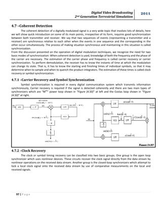 Digital Video Broadcasting 
2nd Generation Terrestrial Simulation 
2011 
97 | P a g e 
Figure (4.51) 
4.7 –Coherent Detection 
The coherent detection of a digitally modulated signal is a very wide topic that involves lots of details; here 
we will show quick introduction on some of its main points, irrespective of its form, requires good synchronization 
between both transmitter and receiver. We say that two sequences of events (representing a transmitter and a 
receiver) are synchronous relative to each other when the events in one sequence and the corresponding in the 
other occur simultaneously. The process of making situation synchronous and maintaining in this situation is called 
synchronization. 
From the discussion presented on the operation of digital modulation techniques, we recognize the need for two 
basic modes of synchronization: When coherent detection is used, knowledge of both the frequency and the phase of 
the carrier are necessary. The estimation of the carrier phase and frequency is called carrier recovery or carrier 
synchronization. To perform demodulation, the receiver has to know the instants of time at which the modulation 
can change its state. That is, it has to know the starting and finishing times of individual symbols, so that it may 
determine when to sample and when to quench the product-integrators. The estimation of these times is called clock 
recovery or symbol synchronization. 
4.7.1 –Carrier Recovery and Symbol Synchronization 
Symbol synchronization is required in every digital communication system which transmits information 
synchronously, Carrier recovery is required if the signal is detected coherently and there are two main types of 
synchronizers which are “Mth” power loop shown in “Figure (4.50)” at left and the Costas loop shown in “Figure 
(4.50)” at right. 
4.7.2 –Clock Recovery 
The clock or symbol timing recovery can be classified into two basic groups. One group is the open loop 
synchronizer which uses nonlinear devices. These circuits recover the clock signal directly from the data stream by 
nonlinear operations on the received data stream. Another group is the closed-loop synchronizers which attempt to 
lock a local clock signal onto the received data stream by use of comparative measurements on the local and 
received signals. 
 