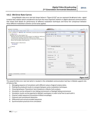 Digital Video Broadcasting 
2nd Generation Terrestrial Simulation 
2011 
99 | P a g e 
Figure (4.52) 
4.8.2 –Bit Error Rate Curves 
Using Matlab’s bite error rate tool shown below in “Figure (4.52)” we can represent the bit error rate – signal 
to noise ratio relation which considered to be from the most important relations in digital advanced communications 
that shows brief details for performance of different modulation techniques and hence fair comparison between 
these different modulation schemes can be easily applied. 
This powerful bite error rate tool which is located in the embedded communication tool box in Matlab supports lots 
of features like: 
1. Managing sequence of simulations with different values of signal to noise ratios. 
2. Plotting the produced results to compare between varies modulation techniques. 
3. Choosing between Theoretical, Semi-Analytical or Monte Carlo analysis. 
4. Simulation can be achieved in non-fading environment or Rayleigh fading environment. 
5. Simulation results can be exported to Matlab’s workspace in order to be free to work with it. 
6. Channel coded sequence (Convolution & Block encodings). 
7. Coherent and noncoherent detection. 
8. Differential and normal encoded sequences. 
9. Synchronization practical errors simulation. 
 