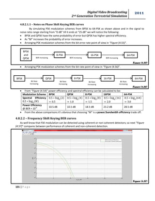 Digital Video Broadcasting 
2nd Generation Terrestrial Simulation 
2011 
101 | P a g e 
Figure (4.57) 
Figure (4.55) 
Figure (4.56) 
4.8.2.1.1 – Notes on Phase Shift Keying BER curves 
By simulating PSK modulation schemes from BPSK to 64-PSK as shown above and in the signal to 
noise ratio range starting from “0 dB” till it ends at “25 dB” we will notice the following: 
 BPSK and QPSK have the same probability of error but QPSK has higher spectral efficiency. 
 As “M” increases the probability of error increases. 
 Arranging PSK modulation schemes from the bit error rate point of view in “Figure (4.55)”. 
 Arranging PSK modulation schemes from the bit rate point of view in “Figure (4.56)”. 
 From “Figure (4.54)” power efficiency and spectral efficiency can be calculated to be: 
Modulation Scheme BPSK QPSK 8-PSK 16PSK 64-PSK 
Spectral Efficiency 
푀 
Power Efficiency 
@ BER = 10-6 10.5 dB 10.5 dB 18.5 dB 23.2 dB 28.5 dB 
 From the above comparisons it’s obvious that choosing “M” is a power/bandwidth efficiency trade off. 
4.8.2.2 – Frequency Shift Keying BER curves 
As well know that FSK modulation can be detected using coherent or non-coherent detectors; so next “Figure 
(4.57)” compares between performance of coherent and non-coherent detection. 
BPSK 
and 
QPSK 
8-PSK 
BER Increasing 
16-PSK 
BER Increasing 
64-PSK 
BER Increasing 
8-PSK 
Bit Rate 
Increasing 
BPSK QPSK 16-PSK 64-PSK 
Bit Rate 
Increasing 
Bit Rate 
Increasing 
Bit Rate 
Increasing 
 