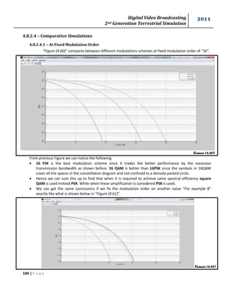 Digital Video Broadcasting 
2nd Generation Terrestrial Simulation 
2011 
104 | P a g e 
Figure (4.60) 
Figure (4.61) 
4.8.2.4 – Comparative Simulations 
4.8.2.4.1 – At Fixed Modulation Order 
“Figure (4.60)” compares between different modulations schemes at fixed modulation order of “16”. 
From previous Figure we can notice the following: 
 16 FSK is the best modulation scheme since it trades the better performance by the excessive 
transmission bandwidth as shown before. 16 QAM is better than 16PSK since the symbols in 16QAM 
cover all the spaces in the constellation diagram and not confined to a densely packed circle. 
 Hence we can sum this up to find that when it is required to achieve same spectral efficiency square 
QAM is used instead PSK. While when linear amplification is considered PSK is used. 
 We can get the same conclusions if we fix the modulation order on another value “For example 8” 
exactly like what is shown below in “Figure (4.61)”. 
 