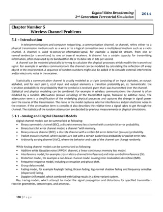Digital Video Broadcasting 
2nd Generation Terrestrial Simulation 
2011 
108 | P a g e 
Chapter Number 5 
Wireless Channel Problems 
5.1 – Introduction 
In telecommunications and computer networking, a communication channel, or channel, refers either to a 
physical transmission medium such as a wire or to a logical connection over a multiplexed medium such as a radio 
channel. A channel is used to convey an information signal, for example a digital bit stream, from one or 
several senders (or transmitters) to one or several receivers. A channel has a certain capacity for transmitting 
information, often measured by its bandwidth in Hz or its data rate in bits per second 
A channel can be modeled physically by trying to calculate the physical processes which modify the transmitted 
signal. For example in wireless communications the channel can be modeled by calculating the reflection off every 
object in the environment. A sequence of random numbers might also be added in to simulate external interference 
and/or electronic noise in the receiver. 
Statistically a communication channel is usually modeled as a triple consisting of an input alphabet, an output 
alphabet, and for each pair (i, o) of input and output elements a transition probability p(i, o). Semantically, the 
transition probability is the probability that the symbol o is received given that i was transmitted over the channel. 
Statistical and physical modeling can be combined. For example in wireless communications the channel is often 
modeled by a random attenuation (known as fading) of the transmitted signal, followed by additive noise. The 
attenuation term is a simplification of the underlying physical processes and captures the change in signal power 
over the course of the transmission. The noise in the model captures external interference and/or electronic noise in 
the receiver. If the attenuation term is complex it also describes the relative time a signal takes to get through the 
channel. The statistics of the random attenuation are decided by previous measurements or physical simulations. 
5.1.1 –Analog and Digital Channel Models 
Digital channel models can be summarized as following: 
 Binary symmetric channel (BSC), a discrete memory less channel with a certain bit error probability. 
 Binary burst bit error channel model, a channel "with memory. 
 Binary erasure channel (BEC), a discrete channel with a certain bit error detection (erasure) probability. 
 Packet erasure channel, where packets are lost with a certain packet loss probability or packet error rate. 
 Arbitrarily varying channel (AVC), where the behavior and state of the channel can change randomly. 
While Analog channel models can be summarized as following: 
 Additive white Gaussian noise (AWGN) channel, a linear continuous memory less model. 
 Interference model, for example cross-talk (co-channel interference) and inter-symbol interference (ISI). 
 Distortion model, for example a non-linear channel model causing inter modulation distortion (IMD). 
 Frequency response model, including attenuation and phase-shift. 
 Group delay model. 
 Fading model, for example Rayleigh fading, Ricean fading, log-normal shadow fading and frequency selective 
(dispersive) fading. 
 Doppler shift model, which combined with fading results in a time-variant system. 
Ray tracing models, which attempt to model the signal propagation and distortions for specified transmitter-receiver 
geometries, terrain types, and antennas. 
 