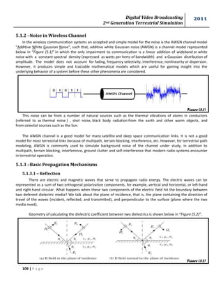 Digital Video Broadcasting 
2nd Generation Terrestrial Simulation 
2011 
109 | P a g e 
Figure (5.1) 
Figure (5.2) 
5.1.2 –Noise in Wireless Channel 
In the wireless communication systems an accepted and simple model for the noise is the AWGN channel model 
"Additive White Gaussian Noise", such that, additive white Gaussian noise (AWGN) is a channel model represented 
below in “Figure (5.1)” in which the only impairment to communication is a linear addition of wideband or white 
noise with a constant spectral density (expressed as watts per hertz of bandwidth) and a Gaussian distribution of 
amplitude. The model does not account for fading, frequency selectivity, interference, nonlinearity or dispersion. 
However, it produces simple and tractable mathematical models which are useful for gaining insight into the 
underlying behavior of a system before these other phenomena are considered. 
This noise can be from a number of natural sources such as the thermal vibrations of atoms in conductors 
(referred to as thermal noise ) , shot noise, black body radiation from the earth and other warm objects, and 
from celestial sources such as the Sun. 
The AWGN channel is a good model for many satellite and deep space communication links. It is not a good 
model for most terrestrial links because of multipath, terrain blocking, interference, etc. However, for terrestrial path 
modeling, AWGN is commonly used to simulate background noise of the channel under study, in addition to 
multipath, terrain blocking, interference, ground clutter and self-interference that modern radio systems encounter 
in terrestrial operation. 
5.1.3 –Basic Propagation Mechanisms 
5.1.3.1 – Reflection 
There are electric and magnetic waves that serve to propagate radio energy. The electric waves can be 
represented as a sum of two orthogonal polarization components, for example, vertical and horizontal, or left-hand 
and right-hand circular. What happens when these two components of the electric field hit the boundary between 
two deferent dielectric media? We talk about the plane of incidence, that is, the plane containing the direction of 
travel of the waves (incident, reflected, and transmitted), and perpendicular to the surface (plane where the two 
media meet). 
Geometry of calculating the dielectric coefficient between two dielectrics is shown below in “Figure (5.2)”. 
 