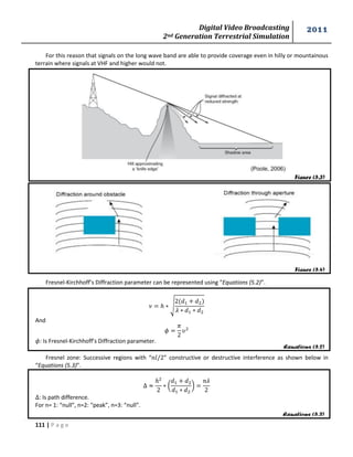 Digital Video Broadcasting 
2nd Generation Terrestrial Simulation 
2011 
111 | P a g e 
Figure (5.3) 
Figure (5.4) 
Equations (5.2) 
Equations (5.2) 
Equations (5.3) 
For this reason that signals on the long wave band are able to provide coverage even in hilly or mountainous 
terrain where signals at VHF and higher would not. 
Fresnel-Kirchhoff’s Diffraction parameter can be represented using “Equations (5.2)”. 
√ 
And 
: Is Fresnel-Kirchhoff’s Diffraction parameter. 
Fresnel zone: Successive regions with “ ” constructive or destructive interference as shown below in 
“Equations (5.3)”. 
( 
* 
: Is path difference. 
For n= 1: “null”, n=2: “peak”, n=3: “null”. 
 