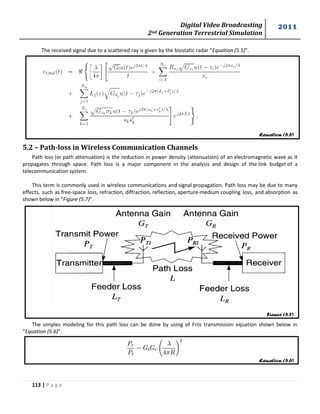 Digital Video Broadcasting 
2nd Generation Terrestrial Simulation 
2011 
113 | P a g e 
Equation (5.5) 
Figure (5.7) 
Equation (5.6) 
The received signal due to a scattered ray is given by the biostatic radar “Equation (5.5)”. 
5.2 – Path-loss in Wireless Communication Channels 
Path loss (or path attenuation) is the reduction in power density (attenuation) of an electromagnetic wave as it 
propagates through space. Path loss is a major component in the analysis and design of the link budget of a 
telecommunication system. 
This term is commonly used in wireless communications and signal propagation. Path loss may be due to many 
effects, such as free-space loss, refraction, diffraction, reflection, aperture-medium coupling loss, and absorption as 
shown below in “Figure (5.7)”. 
The simples modeling for this path loss can be done by using of Friis transmission equation shown below in 
“Equation (5.6)”. 
 