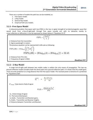 Digital Video Broadcasting 
2nd Generation Terrestrial Simulation 
2011 
114 | P a g e 
Equations (5.7) 
Equations (5.8) 
There are a number of models the path loss can be modeled, as: 
1. Free Space model. 
2. 2-Ray model. 
3. General Ray model. 
4. Empirical Path Loss models. 
5.2.1 –Free Space Model 
In telecommunication, free-space path loss (FSPL) is the loss in signal strength of an electromagnetic wave that 
would result from a line-of-sight path through free space (usually air), with no obstacles nearby to 
cause reflection or diffraction, it can be expressed as shown below in “Equations (5.7)”. 
: Distance from the transmitter. 
λ: Signal wavelength in meters. 
The previous equation can be represented in dB scale as following: 
: Distance from TX in Km. 
: Frequency of signal in MHZ. 
5.2.2 – 2-Ray Model 
A single line-of-sight path between two mobile nodes is seldom the only means of propagation. The two-ray 
ground reflection model considers both the direct path and a ground reflection path. It is shown that this model gives 
more accurate prediction at a long distance than the free space model. The received power at distance is predicted 
by “Equations (5.8)”. 
: Total electric field of signal. 
: Initial energy of signal. 
: The transmitted power. 
And : Transmitter and Receiver gains. 
And : Transmitter and Receiver heights. 
: Distance between Transmitter and Receiver. 
 