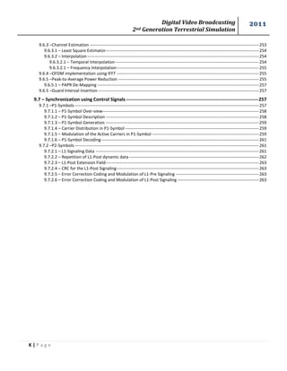 Digital Video Broadcasting 
2nd Generation Terrestrial Simulation 
2011 
K | P a g e 
9.6.3 –Channel Estimation ------------------------------------------------------------------------------------------------------------------------ 253 
9.6.3.1 – Least Square Estimator------------------------------------------------------------------------------------------------------------- 254 
9.6.3.2 – Interpolation -------------------------------------------------------------------------------------------------------------------------- 254 
9.6.3.2.1 – Temporal Interpolation ------------------------------------------------------------------------------------------------------ 254 
9.6.3.2.1 – Frequency Interpolation ----------------------------------------------------------------------------------------------------- 255 
9.6.4 –OFDM implementation using IFFT ----------------------------------------------------------------------------------------------------- 255 
9.6.5 –Peak-to-Average Power Reduction ---------------------------------------------------------------------------------------------------- 255 
9.6.5.1 – PAPR De-Mapping ------------------------------------------------------------------------------------------------------------------- 257 
9.6.5 –Guard Interval Insertion ------------------------------------------------------------------------------------------------------------------ 257 
9.7 – Synchronization using Control Signals ------------------------------------------------------------------------------------ 257 
9.7.1 –P1-Symbols ----------------------------------------------------------------------------------------------------------------------------------- 257 
9.7.1.1 – P1-Symbol Over-view --------------------------------------------------------------------------------------------------------------- 258 
9.7.1.2 – P1-Symbol Description ------------------------------------------------------------------------------------------------------------- 258 
9.7.1.3 – P1-Symbol Generation ------------------------------------------------------------------------------------------------------------- 259 
9.7.1.4 – Carrier Distribution in P1-Symbol ----------------------------------------------------------------------------------------------- 259 
9.7.1.5 – Modulation of the Active Carriers in P1-Symbol ---------------------------------------------------------------------------- 259 
9.7.1.6 – P1-Symbol Decoding ---------------------------------------------------------------------------------------------------------------- 261 
9.7.2 –P2-Symbols ----------------------------------------------------------------------------------------------------------------------------------- 261 
9.7.2.1 – L1-Signaling Data -------------------------------------------------------------------------------------------------------------------- 261 
9.7.2.2 – Repetition of L1-Post dynamic data -------------------------------------------------------------------------------------------- 262 
9.7.2.3 – L1-Post Extension Field------------------------------------------------------------------------------------------------------------- 263 
9.7.2.4 – CRC for the L1-Post Signaling ----------------------------------------------------------------------------------------------------- 263 
9.7.2.5 – Error Correction Coding and Modulation of L1-Pre Signaling ----------------------------------------------------------- 263 
9.7.2.6 – Error Correction Coding and Modulation of L1-Post Signaling ---------------------------------------------------------- 263 
 