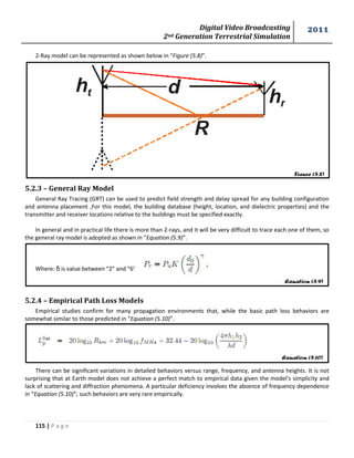 Digital Video Broadcasting 
2nd Generation Terrestrial Simulation 
2011 
115 | P a g e 
Figure (5.8) 
Equation (5.9) 
Equation (5.10) 
2-Ray model can be represented as shown below in “Figure (5.8)”. 
5.2.3 – General Ray Model 
General Ray Tracing (GRT) can be used to predict field strength and delay spread for any building configuration 
and antenna placement ,For this model, the building database (height, location, and dielectric properties) and the 
transmitter and receiver locations relative to the buildings must be specified exactly. 
In general and in practical life there is more than 2-rays, and it will be very difficult to trace each one of them, so 
the general ray model is adopted as shown in “Equation (5.9)”. 
Where: δ is value between “2” and “6”. 
5.2.4 – Empirical Path Loss Models 
Empirical studies confirm for many propagation environments that, while the basic path loss behaviors are 
somewhat similar to those predicted in “Equation (5.10)”. 
There can be significant variations in detailed behaviors versus range, frequency, and antenna heights. It is not 
surprising that at Earth model does not achieve a perfect match to empirical data given the model's simplicity and 
lack of scattering and diffraction phenomena. A particular deficiency involves the absence of frequency dependence 
in “Equation (5.10)”; such behaviors are very rare empirically. 
 