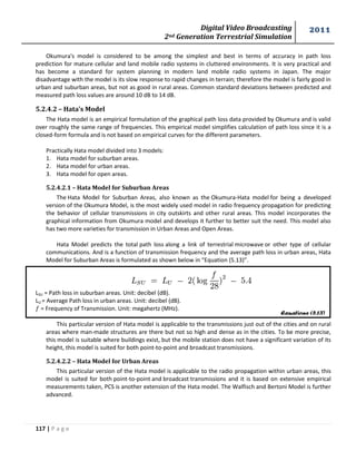 Digital Video Broadcasting 
2nd Generation Terrestrial Simulation 
2011 
117 | P a g e 
Equations (5.13) 
Okumura's model is considered to be among the simplest and best in terms of accuracy in path loss 
prediction for mature cellular and land mobile radio systems in cluttered environments. It is very practical and 
has become a standard for system planning in modern land mobile radio systems in Japan. The major 
disadvantage with the model is its slow response to rapid changes in terrain; therefore the model is fairly good in 
urban and suburban areas, but not as good in rural areas. Common standard deviations between predicted and 
measured path loss values are around 10 dB to 14 dB. 
5.2.4.2 – Hata’s Model 
The Hata model is an empirical formulation of the graphical path loss data provided by Okumura and is valid 
over roughly the same range of frequencies. This empirical model simplifies calculation of path loss since it is a 
closed-form formula and is not based on empirical curves for the different parameters. 
Practically Hata model divided into 3 models: 
1. Hata model for suburban areas. 
2. Hata model for urban areas. 
3. Hata model for open areas. 
5.2.4.2.1 – Hata Model for Suburban Areas 
The Hata Model for Suburban Areas, also known as the Okumura-Hata model for being a developed 
version of the Okumura Model, is the most widely used model in radio frequency propagation for predicting 
the behavior of cellular transmissions in city outskirts and other rural areas. This model incorporates the 
graphical information from Okumura model and develops it further to better suit the need. This model also 
has two more varieties for transmission in Urban Areas and Open Areas. 
Hata Model predicts the total path loss along a link of terrestrial microwave or other type of cellular 
communications. And is a function of transmission frequency and the average path loss in urban areas, Hata 
Model for Suburban Areas is formulated as shown below in “Equation (5.13)”. 
LSU = Path loss in suburban areas. Unit: decibel (dB). 
LU = Average Path loss in urban areas. Unit: decibel (dB). 
= Frequency of Transmission. Unit: megahertz (MHz). 
This particular version of Hata model is applicable to the transmissions just out of the cities and on rural 
areas where man-made structures are there but not so high and dense as in the cities. To be more precise, 
this model is suitable where buildings exist, but the mobile station does not have a significant variation of its 
height, this model is suited for both point-to-point and broadcast transmissions. 
5.2.4.2.2 – Hata Model for Urban Areas 
This particular version of the Hata model is applicable to the radio propagation within urban areas, this 
model is suited for both point-to-point and broadcast transmissions and it is based on extensive empirical 
measurements taken, PCS is another extension of the Hata model. The Walfisch and Bertoni Model is further 
advanced. 
 