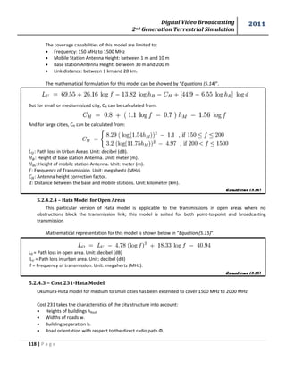 Digital Video Broadcasting 
2nd Generation Terrestrial Simulation 
2011 
118 | P a g e 
Equations (5.14) 
Equations (5.15) 
The coverage capabilities of this model are limited to: 
 Frequency: 150 MHz to 1500 MHz 
 Mobile Station Antenna Height: between 1 m and 10 m 
 Base station Antenna Height: between 30 m and 200 m 
 Link distance: between 1 km and 20 km. 
The mathematical formulation for this model can be showed by “Equations (5.14)”. 
But for small or medium sized city, CH can be calculated from: 
And for large cities, CH can be calculated from: 
: Path loss in Urban Areas. Unit: decibel (dB). 
: Height of base station Antenna. Unit: meter (m). 
: Height of mobile station Antenna. Unit: meter (m). 
: Frequency of Transmission. Unit: megahertz (MHz). 
: Antenna height correction factor. 
: Distance between the base and mobile stations. Unit: kilometer (km). 
5.2.4.2.4 – Hata Model for Open Areas 
This particular version of Hata model is applicable to the transmissions in open areas where no 
obstructions block the transmission link; this model is suited for both point-to-point and broadcasting 
transmission 
Mathematical representation for this model is shown below in “Equation (5.15)”. 
LO = Path loss in open area. Unit: decibel (dB) 
LU = Path loss in urban area. Unit: decibel (dB) 
f = Frequency of transmission. Unit: megahertz (MHz). 
5.2.4.3 – Cost 231-Hata Model 
Okumura-Hata model for medium to small cities has been extended to cover 1500 MHz to 2000 MHz 
Cost 231 takes the characteristics of the city structure into account: 
 Heights of buildings hRoof. 
 Widths of roads w. 
 Building separation b. 
 Road orientation with respect to the direct radio path Φ. 
 