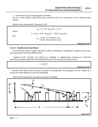 Digital Video Broadcasting 
2nd Generation Terrestrial Simulation 
2011 
119 | P a g e 
Equations (5.16) 
Equations (5.17) 
Figure (5.9) 
 Increases accuracy of the propagation estimation. 
But it’s a more complex model which allows estimation from 20 m (instead of 1 km for Okumura-Hata-model). 
Model can be represented by “Equations (5.16)”. 
Where: 
And 
{ 
푀 
푀 
5.2.4.4 – Walfisch-Bertoni Model 
First theoretical model to explain and address effects of buildings on propagation of signal in urban areas, 
when operating at UHF band (300 MHz-3GH). 
“Equation (5.17)” describes the influence of buildings in neighborhoods composed of residential, 
commercial, and other light industrial buildings which take up the majority of urban land area. 
Elevated fixed (base station) antenna is viewed as radiating fields that propagate over the rooftops by a 
process of multiple diffractions past rows of buildings. 
“Figure (5.9)” shows various ray paths in presence of buildings. 
 
