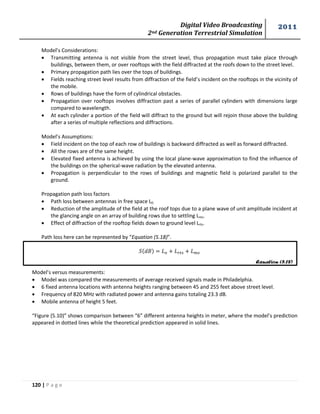 Digital Video Broadcasting 
2nd Generation Terrestrial Simulation 
2011 
120 | P a g e 
Equation (5.18) 
Model’s Considerations: 
 Transmitting antenna is not visible from the street level, thus propagation must take place through 
buildings, between them, or over rooftops with the field diffracted at the roofs down to the street level. 
 Primary propagation path lies over the tops of buildings. 
 Fields reaching street level results from diffraction of the field’s incident on the rooftops in the vicinity of 
the mobile. 
 Rows of buildings have the form of cylindrical obstacles. 
 Propagation over rooftops involves diffraction past a series of parallel cylinders with dimensions large 
compared to wavelength. 
 At each cylinder a portion of the field will diffract to the ground but will rejoin those above the building 
after a series of multiple reflections and diffractions. 
Model’s Assumptions: 
 Field incident on the top of each row of buildings is backward diffracted as well as forward diffracted. 
 All the rows are of the same height. 
 Elevated fixed antenna is achieved by using the local plane-wave approximation to find the influence of 
the buildings on the spherical-wave radiation by the elevated antenna. 
 Propagation is perpendicular to the rows of buildings and magnetic field is polarized parallel to the 
ground. 
Propagation path loss factors 
 Path loss between antennas in free space L0. 
 Reduction of the amplitude of the field at the roof tops due to a plane wave of unit amplitude incident at 
the glancing angle on an array of building rows due to settling Lms. 
 Effect of diffraction of the rooftop fields down to ground level Lrts. 
Path loss here can be represented by “Equation (5.18)”. 
Model’s versus measurements: 
 Model was compared the measurements of average received signals made in Philadelphia. 
 6 fixed antenna locations with antenna heights ranging between 45 and 255 feet above street level. 
 Frequency of 820 MHz with radiated power and antenna gains totaling 23.3 dB. 
 Mobile antenna of height 5 feet. 
“Figure (5.10)” shows comparison between “6” different antenna heights in meter, where the model’s prediction 
appeared in dotted lines while the theoretical prediction appeared in solid lines. 
 
