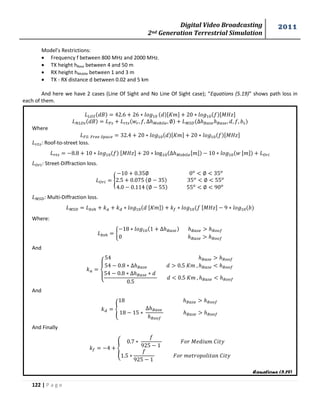 Digital Video Broadcasting 
2nd Generation Terrestrial Simulation 
2011 
122 | P a g e 
Equations (5.19) 
Model’s Restrictions: 
 Frequency f between 800 MHz and 2000 MHz. 
 TX height hBase between 4 and 50 m 
 RX height hMobile between 1 and 3 m 
 TX - RX distance d between 0.02 and 5 km 
And here we have 2 cases (Line Of Sight and No Line Of Sight case); “Equations (5.19)” shows path loss in 
each of them. 
푀 
Where 
푀 
: Roof-to-street loss. 
푀 
: Street-Diffraction loss. 
{ 
: Multi-Diffraction loss. 
푀 
Where: 
{ 
And 
{ 
And 
{ 
And Finally 
{ 
푀 
 