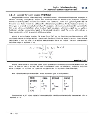 Digital Video Broadcasting 
2nd Generation Terrestrial Simulation 
2011 
123 | P a g e 
Equations (5.20) 
5.2.4.6 – Stanford University Interim (SUI) Model 
The proposed standards for the frequency bands below 11 GHz contain the channel models developed by 
Stanford University, namely the SUI models. Note that these models are defined for the Multipoint Microwave 
Distribution System (MMDS) frequency band which is from 2.5 GHz to 2.7 GHz. Their applicability to the 3.5 GHz 
frequency band that is in use in the UK has so far not been clearly established. The SUI models are divided into 
three types of terrains1, namely A, B and C. Type A is associated with maximum path loss and is appropriate for 
hilly terrain with moderate to heavy foliage densities. Type C is associated with minimum path loss and applies to 
flat terrain with light tree densities. Type B is characterized with either mostly flat terrains with moderate to 
heavy tree densities or hilly terrains with light tree densities. 
Where, d is the distance between the Access Points (AP) and the Customer Premises Equipment (CPE) 
antennas in meters, d0 = 100 m and s is a log normally distributed factor that is used to account for the shadow 
fading owing to trees and other clutter and has a value between 8.2 dB and 10.6 dB . The other parameters are 
defined as shown in “Equation (5.20)”. 
Where, the parameter hb is the base station height above ground in meters and should be between 10 m and 
80 m. The constants used for a, b and c are given in the following Table . The parameter γ in previous equation is 
equal to the path loss exponent. For a given terrain type the path loss exponent is determined by hb. 
Next tables show the parameters of SUI model in different types of environments: 
The correction factors for the operating frequency and for the CPE antenna height for the model are given by 
“Equation (5.21)”. 
 