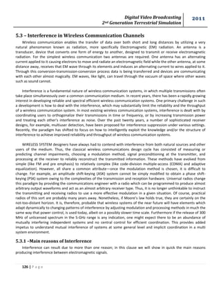 Digital Video Broadcasting 
2nd Generation Terrestrial Simulation 
2011 
126 | P a g e 
5.3 – Interference in Wireless Communication Channels 
Wireless communication enables the transfer of data over both short and long distances by utilizing a very 
natural phenomenon known as radiation, more specifically Electromagnetic (EM) radiation. An antenna is a 
transducer, device that converts one form of energy to another, designed to transmit or receive electromagnetic 
radiation. For the simplest wireless communication two antennas are required. One antenna has an alternating 
current applied to it causing electrons to move and radiate an electromagnetic field while the other antenna, at some 
distance away, receives that EM wave through its elements and induces an alternating current to wires applied to it. 
Through this conversion-transmission-conversion process data is being transferred and devices are communicating 
with each other almost magically. EM waves, like light, can travel through the vacuum of space where other waves 
such as sound cannot. 
Interference is a fundamental nature of wireless communication systems, in which multiple transmissions often 
take place simultaneously over a common communication medium. In recent years, there has been a rapidly growing 
interest in developing reliable and spectral efficient wireless communication systems. One primary challenge in such 
a development is how to deal with the interference, which may substantially limit the reliability and the throughput 
of a wireless communication system. In most existing wireless communication systems, interference is dealt with by 
coordinating users to orthogonalize their transmissions in time or frequency, or by increasing transmission power 
and treating each other's interference as noise. Over the past twenty years, a number of sophisticated receiver 
designs, for example, multiuser detection, have been proposed for interference suppression under various settings. 
Recently, the paradigm has shifted to focus on how to intelligently exploit the knowledge and/or the structure of 
interference to achieve improved reliability and throughput of wireless communication systems. 
WIRELESS SYSTEM designers have always had to contend with interference from both natural sources and other 
users of the medium. Thus, the classical wireless communications design cycle has consisted of measuring or 
predicting channel impairments, choosing a modulation method, signal preconditioning at the transmitter, and 
processing at the receiver to reliably reconstruct the transmitted information. These methods have evolved from 
simple (like FM and pre emphasis) to relatively complex (like code-division multiple-access (CDMA) and adaptive 
equalization). However, all share a common attribute—once the modulation method is chosen, it is difficult to 
change. For example, an amplitude shift-keying (ASK) system cannot be simply modified to obtain a phase shift-keying 
(PSK) system owing to the complexities of the transmission and reception hardware. Universal radios change 
this paradigm by providing the communications engineer with a radio which can be programmed to produce almost 
arbitrary output waveforms and act as an almost arbitrary receiver type. Thus, it is no longer unthinkable to instruct 
the transmitting and receiving radios to use a more effective modulation in a given situation. Of course, practical 
radios of this sort are probably many years away. Nonetheless, if Moore’s law holds true, they are certainly on the 
not-too-distant horizon. It is, therefore, probable that wireless systems of the near future will have elements which 
adapt dynamically to changing patterns of interference by adjusting modulation and processing methods in much the 
same way that power control, is used today, albeit on a possibly slower time scale. Furthermore if the release of 300 
MHz of unlicensed spectrum in the 5-GHz range is any indication, one might expect there to be an abundance of 
mutually interfering independent systems and no central control for efficient coordination. This provides added 
impetus to understand mutual interference of systems at some general level and implicit coordination in a multi 
system environment. 
5.3.1 –Main reasons of Interference 
Interference can result due to more than one reason; in this clause we will show in quick the main reasons 
producing interference between electromagnetic signals. 
 