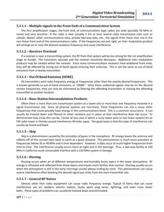 Digital Video Broadcasting 
2nd Generation Terrestrial Simulation 
2011 
127 | P a g e 
5.3.1.1 – Multiple signals in the Front Ends of a Communication System 
The first amplification stages, the front end, of communications type radios are wide (possibly 50 MHz or 
more) and very sensitive. If the radio is near (usually 1 km or less) several radio transmission sites such as 
cellular, Nextel, other communications sites, private two-way sites, etc., the signals from these sites mix in the 
non-linear front end of the communications radio. If the frequencies are just right, an inter modulation product 
will emerge on or near the desired reception frequency and cause interference. 
5.3.1.2 – Receiver Overload 
If a receiver is near a transmitting system, the RF from that system will be too strong for the 1st amplification 
stage to handle. The transistors saturate and the receiver sensitivity decreases. Additional inter modulation 
products may be created within the receiver. Since many communications receivers have wideband front ends, 
they will be affected by strong out of band signals entering their antennas. This is not the same as out of band 
emissions from a nearby transmitter. 
5.3.1.3 – Out Of Band Emission (OOBE) 
All transmitters emit radio frequency energy at frequencies other than the exactly desired frequencies. This 
is known generally as out of band emissions, or “OOBE”. Since these undesired signals may be on the desired 
receive frequencies, they can only be eliminated by filtering the offending transmitter or moving the offending 
transmitter to another location. 
5.3.1.4 – Base-Station Intermodulation Products 
Often there is more than one transmission system at a tower site or more than one frequency involved in a 
signal transmission site. Since all physical systems are non-linear, these frequencies can mix a cause other 
frequencies that could possibly have energy in the communications band. This is a common occurrence. It can 
usually be tracked down and filtered or other solutions put in place so that interference does not occur. To 
demonstrate how tricky this can be, I know of one case in which a rusty tower joint (a non-linear system) on an 
FM radio tower in Florida caused interference 40 miles away. The good news is that this type of interference can 
usually be found and fixed. 
5.3.1.5 – Skip 
Skip is a phenomenon caused by the ionization of gases in the ionosphere. RF energy leaves the antenna and 
reflects off of this ionized layer back to earth at a great distance. This phenomenon is much more prevalent at 
frequencies below 30 or 40 MHz and is time dependent. However, it does occur at much higher frequencies from 
time to time. The interference usually occurs more at night and in the evenings. Thus, a two-way facility at 150 
MHz in California could conceivable interfere with a 150 MHz system in Georgia. 
5.3.1.6 – Ducting 
Ducting occurs when air of different temperatures and humidity forms layers in the lower atmosphere. RF 
energy is refracted and reflected from these layers and travels much farther than normal. Ducting usually occurs 
when the atmosphere is still in the early mornings usually always ending by noon. This phenomenon can cause 
severe interference often blocking the desired signal just miles from the main transmitter site. 
5.3.1.7 – General RF Noises 
Devices other than radio equipment can cause radio frequency energy. Typical of items that can cause 
interference are arc welders, electric motors, faulty spark plug wires, lightning, and even rusty tower 
bolts. These types of problems can usually be tracked down and eliminated. 
 