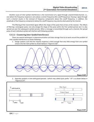 Digital Video Broadcasting 
2nd Generation Terrestrial Simulation 
2011 
129 | P a g e 
Figure (5.16) 
Figure (5.17) 
Another cause of inter-symbol interference is the transmission of a signal through a band-limited channel, i.e., 
one where the frequency response is zero above a certain frequency (the cutoff frequency). Passing a signal through 
such a channel results in the removal of frequency components above this cutoff frequency; in addition, the 
amplitude of the frequency components below the cutoff frequency may also be attenuated by the channel. 
This filtering of the transmitted signal affects the shape of the pulse that arrives at the receiver. The effects 
of filtering a rectangular pulse; not only change the shape of the pulse within the first symbol period, but it is also 
spread out over the subsequent symbol periods. When a message is transmitted through such a channel, the spread 
pulse of each individual symbol will interfere with following symbols. 
5.3.2.2 – Countering Inter-Symbol Interference 
There are several techniques in telecommunication and data storage that try to work around the problem of 
inter-symbol interference as shown following: 
1. Design systems such that the impulse response is short enough that very little energy from one symbol 
smears into the next symbol as shown below in “Figure (5.16)”. 
2. Separate symbols in time with guard periods. ( which may called Cyclic prefix " CP" ) as shown below in 
“Figure (5.17)”. 
 