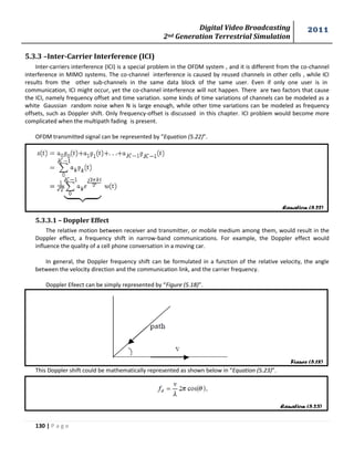 Digital Video Broadcasting 
2nd Generation Terrestrial Simulation 
2011 
130 | P a g e 
Equation (5.22) 
Figure (5.18) 
Equation (5.23) 
5.3.3 –Inter-Carrier Interference (ICI) 
Inter-carriers interference (ICI) is a special problem in the OFDM system , and it is different from the co-channel 
interference in MIMO systems. The co-channel interference is caused by reused channels in other cells , while ICI 
results from the other sub-channels in the same data block of the same user. Even if only one user is in 
communication, ICI might occur, yet the co-channel interference will not happen. There are two factors that cause 
the ICI, namely frequency offset and time variation. some kinds of time variations of channels can be modeled as a 
white Gaussian random noise when N is large enough, while other time variations can be modeled as frequency 
offsets, such as Doppler shift. Only frequency-offset is discussed in this chapter. ICI problem would become more 
complicated when the multipath fading is present. 
OFDM transmitted signal can be represented by “Equation (5.22)”. 
5.3.3.1 – Doppler Effect 
The relative motion between receiver and transmitter, or mobile medium among them, would result in the 
Doppler effect, a frequency shift in narrow-band communications. For example, the Doppler effect would 
influence the quality of a cell phone conversation in a moving car. 
In general, the Doppler frequency shift can be formulated in a function of the relative velocity, the angle 
between the velocity direction and the communication link, and the carrier frequency. 
Doppler Efeect can be simply represented by “Figure (5.18)”. 
This Doppler shift could be mathematically represented as shown below in “Equation (5.23)”. 
 