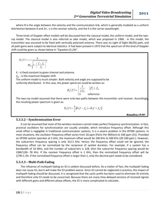 Digital Video Broadcasting 
2nd Generation Terrestrial Simulation 
2011 
131 | P a g e 
Equation (5.24) 
where θ is the angle between the velocity and the communication link, which is generally modeled as a uniform 
distribution between 0 and 2π , v is the receiver velocity, and the λ is the carrier wavelength. 
Three kinds of Doppler effect models will be discussed here the classical model, the uniform model, and the two-ray 
model. The classical model is also referred as Jake model, which was proposed in 1968 . In this model, the 
transmitter was assumed to be fixed with vertically polarized antenna. There was no Light of Sight (NLOS) path, and 
all path gains were subject to identical statistics. It had been proved in 1972 that the spectrum of this kind of Doppler 
shift could be given as shown below in “Equation (5.24)”. 
: is fixed constant to given channel and antenna. 
: is the maximum Doppler shift. 
The uniform model is much simpler. Both velocity and angle are supposed to be 
uniformly distributed . In this case, the power spectrum could be written as: 
The two-ray model assumed that there were only two paths between the transmitter and receiver. Accordingly, 
the resulting power spectrum is given as: 
5.3.3.2 – Synchronization Error 
It can be assumed that most of the wireless receivers cannot make perfect frequency synchronization. In fact, 
practical oscillators for synchronization are usually unstable, which introduce frequency offset. Although this 
small offset is negligible in traditional communication systems, it is a severe problem in the OFDM systems. In 
most situations, the oscillator frequency offset varies from 20 ppm (Parts Per Million) to 100 ppm [31]. Provided 
an OFDM system operates at 5 GHz, the maximum offset would be 100 KHz to 500 KHz (20-100 ppm.). However, 
the subcarriers frequency spacing is only 312.5 KHz. Hence; the frequency offset could not be ignored, the 
frequency offset can be normalized by the reciprocal of symbol duration. For example, if a system has a 
bandwidth of 10 MHz, and the number of subcarriers is 128, then the subcarrier frequency spacing would be 
10M/128= 78 KHz. If the receiver frequency offset is 1 KHz, then the normalized frequency offset will be 
1/78=1.3%. If the normalized frequency offset is larger than 1, only the decimal part needs to be considered. 
5.3.3.3 – Multi-Path Fading 
The influence of multipath fading on ICI is seldom discussed before. As a matter of fact, the multipath fading 
does not cause ICI, but it will make the ICI problem worse. Since ICI cannot be neglected in practice, the impact of 
multipath fading should be discussed. It is recognized that the cyclic prefix has been used to eliminate ISI entirely 
and therefore only ICI needs to be concerned. Because there are many time-delayed versions of received signals 
with different gains and different phase offsets, the ICI is more complicated to calculate. 
 